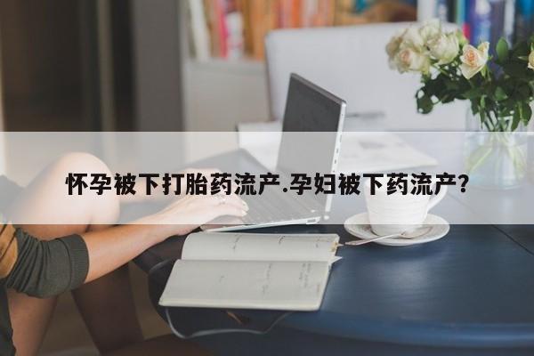 米非司酮私人微信号怀孕被下打胎药流产.孕妇被下药流产？