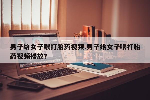 米非司酮私人微信号男子给女子喂打胎药视频.男子给女子喂打胎药视频播放？