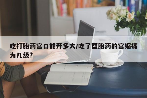 米非司酮私人微信号吃打胎药宫口能开多大/吃了堕胎药的宫缩痛为几级?