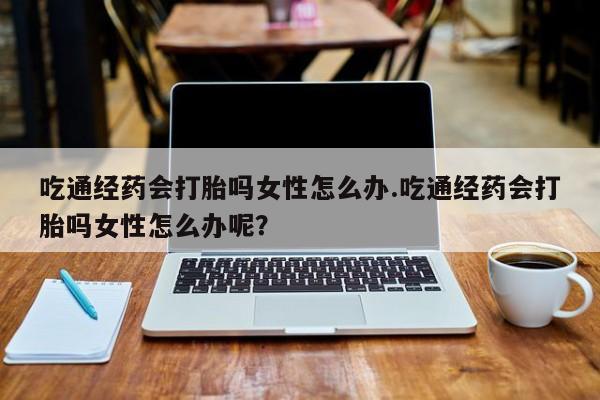 米非司酮私人微信号吃通经药会打胎吗女性怎么办.吃通经药会打胎吗女性怎么办呢？