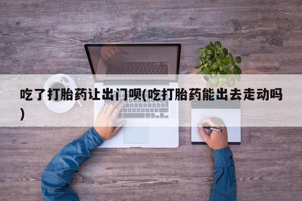 米非司酮私人微信号吃了打胎药让出门呗(吃打胎药能出去走动吗)