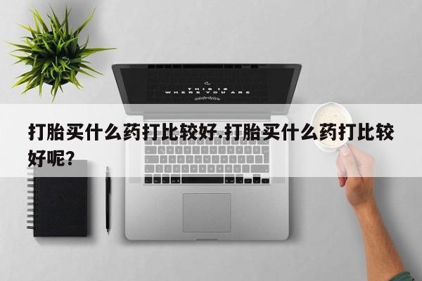 米非司酮私人微信号打胎买什么药打比较好.打胎买什么药打比较好呢？