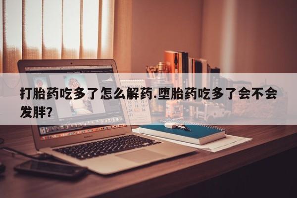 米非司酮私人微信号打胎药吃多了怎么解药.堕胎药吃多了会不会发胖？