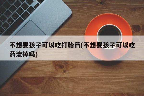 米非司酮私人微信号不想要孩子可以吃打胎药(不想要孩子可以吃药流掉吗)
