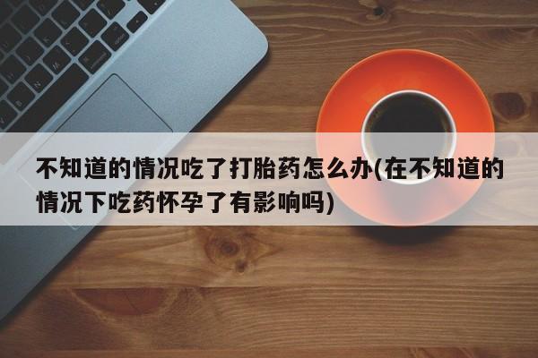 米非司酮私人微信号不知道的情况吃了打胎药怎么办(在不知道的情况下吃药怀孕了有影响吗)