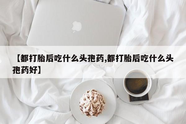 米非司酮私人微信号【都打胎后吃什么头孢药,都打胎后吃什么头孢药好】