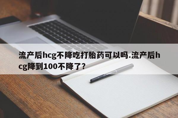 米非司酮私人微信号流产后hcg不降吃打胎药可以吗.流产后hcg降到100不降了?