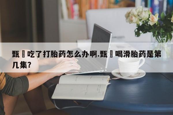 米非司酮私人微信号甄嬛吃了打胎药怎么办啊.甄嬛喝滑胎药是第几集？