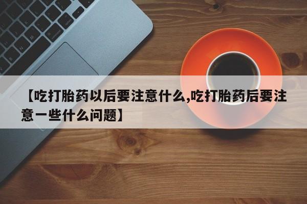 米非司酮私人微信号【吃打胎药以后要注意什么,吃打胎药后要注意一些什么问题】