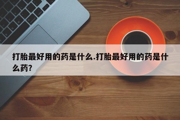 米非司酮私人微信号打胎最好用的药是什么.打胎最好用的药是什么药？