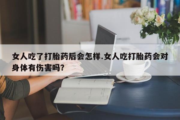 米非司酮私人微信号女人吃了打胎药后会怎样.女人吃打胎药会对身体有伤害吗？