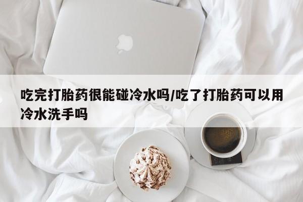 米非司酮私人微信号吃完打胎药很能碰冷水吗/吃了打胎药可以用冷水洗手吗