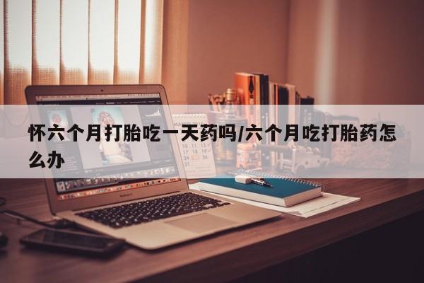 米非司酮私人微信号怀六个月打胎吃一天药吗/六个月吃打胎药怎么办