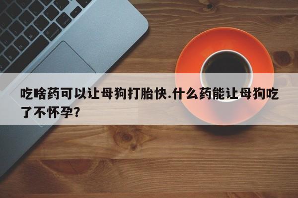 米非司酮私人微信号吃啥药可以让母狗打胎快.什么药能让母狗吃了不怀孕？