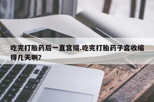 米非司酮私人微信号吃完打胎药后一直宫缩.吃完打胎药子宫收缩得几天啊？