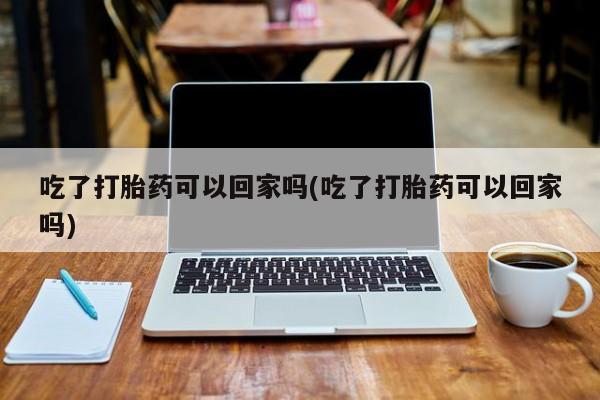 米非司酮私人微信号吃了打胎药可以回家吗(吃了打胎药可以回家吗)