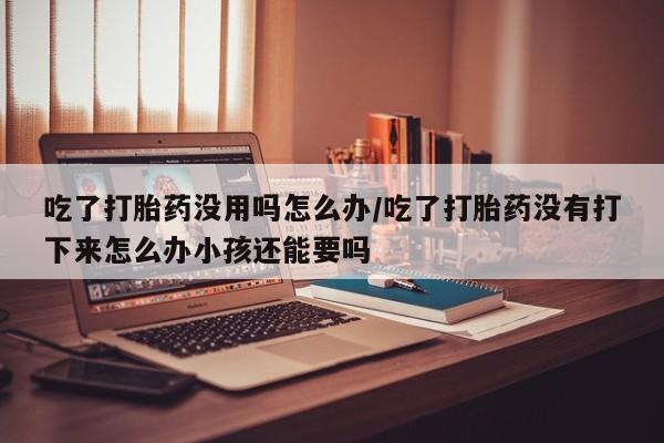米非司酮私人微信号吃了打胎药没用吗怎么办/吃了打胎药没有打下来怎么办小孩还能要吗