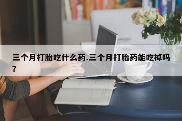 米非司酮私人微信号三个月打胎吃什么药.三个月打胎药能吃掉吗？