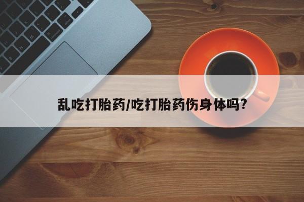 米非司酮私人微信号乱吃打胎药/吃打胎药伤身体吗?