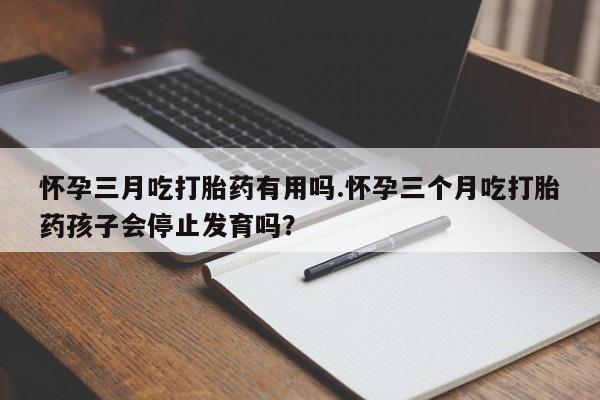 米非司酮私人微信号怀孕三月吃打胎药有用吗.怀孕三个月吃打胎药孩子会停止发育吗?