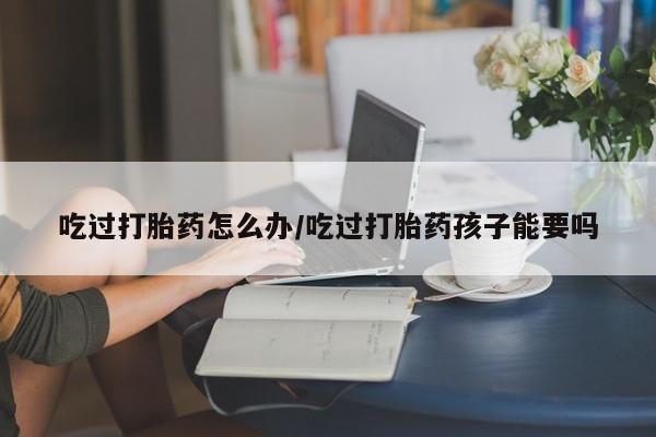 米非司酮私人微信号吃过打胎药怎么办/吃过打胎药孩子能要吗