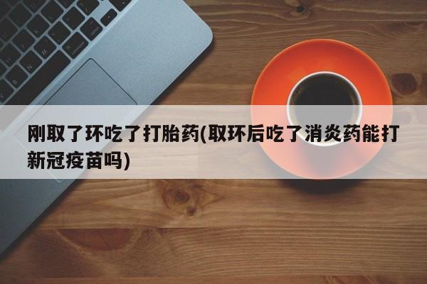 米非司酮私人微信号刚取了环吃了打胎药(取环后吃了消炎药能打新冠疫苗吗)